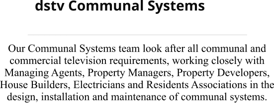 dstv Communal Systems ________________________________________ Our Communal Systems team look after all communal and commercial television requirements, working closely with Managing Agents, Property Managers, Property Developers, House Builders, Electricians and Residents Associations in the design, installation and maintenance of communal systems.